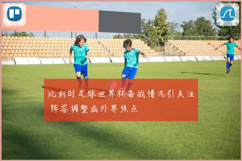 比利时足球世界杯备战情况引关注 阵容调整成外界焦点