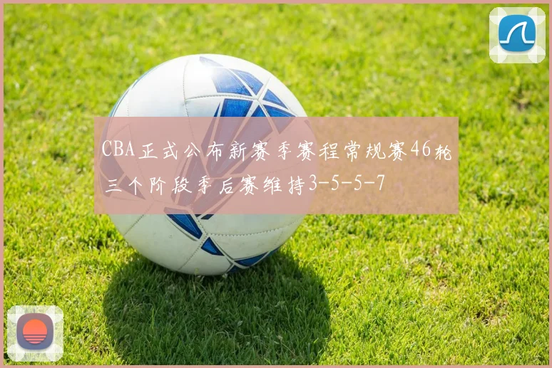 CBA正式公布新赛季赛程常规赛46轮三个阶段季后赛维持3-5-5-7