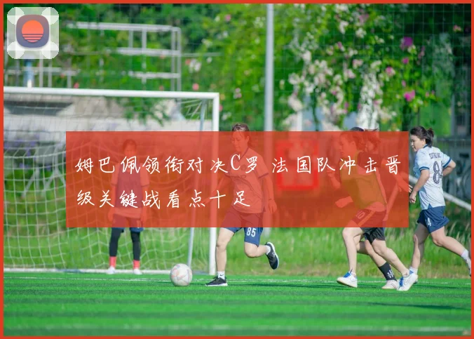 姆巴佩领衔对决C罗 法国队冲击晋级关键战看点十足