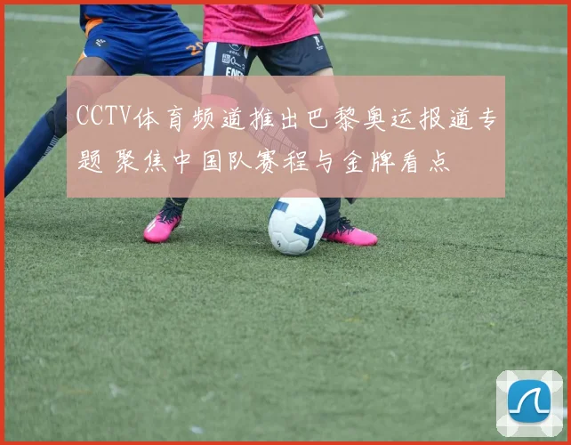 CCTV体育频道推出巴黎奥运报道专题 聚焦中国队赛程与金牌看点