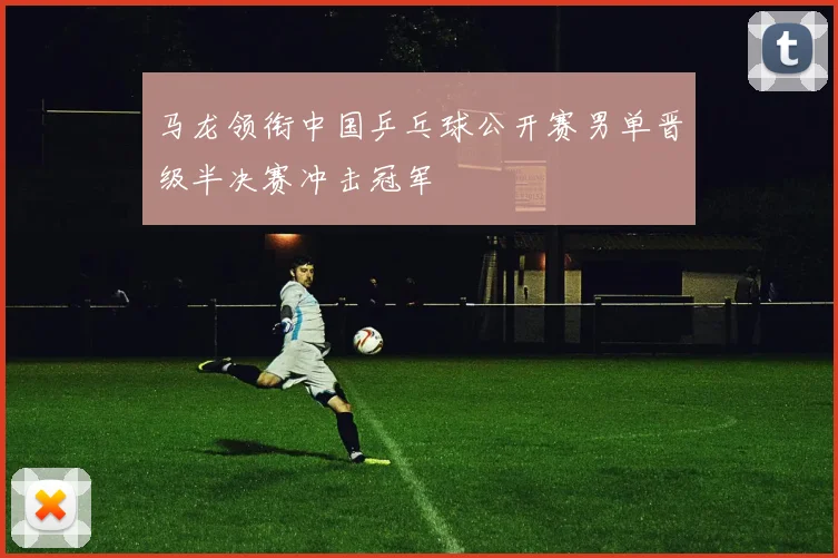 马龙领衔中国乒乓球公开赛男单晋级半决赛冲击冠军