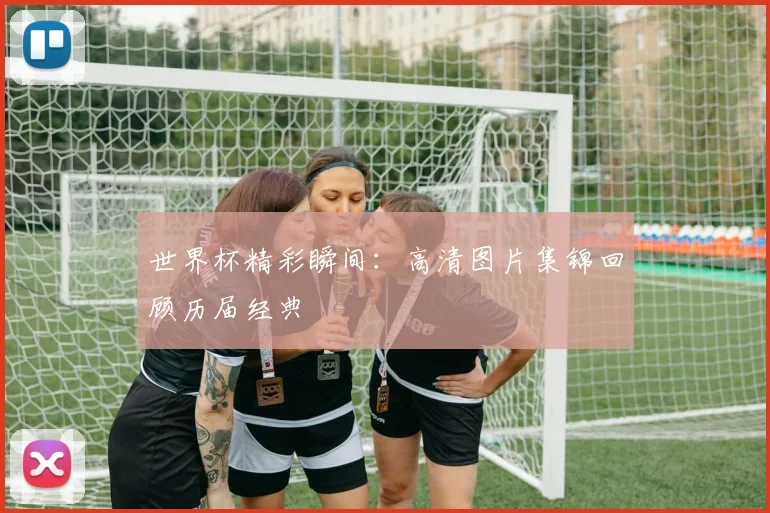 世界杯精彩瞬间:高清图片集锦回顾历届经典