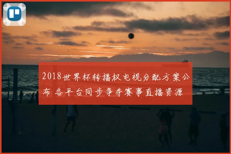 2018世界杯转播权电视分配方案公布 各平台同步争夺赛事直播资源