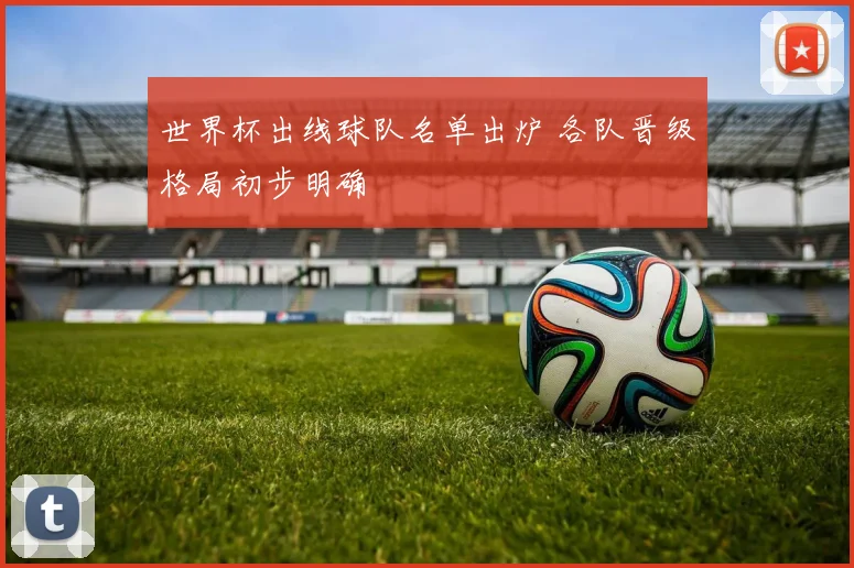 世界杯出线球队名单出炉 各队晋级格局初步明确