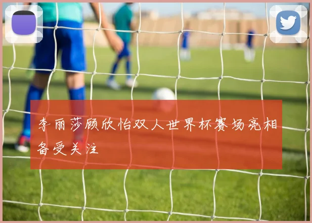 李丽莎顾欣怡双人世界杯赛场亮相备受关注
