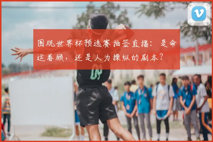 围观世界杯预选赛抽签直播：是命运眷顾，还是人为操纵的剧本？