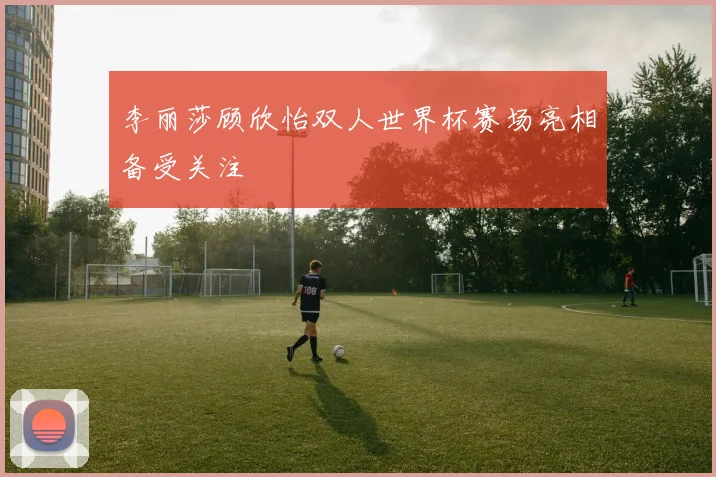 李丽莎顾欣怡双人世界杯赛场亮相备受关注