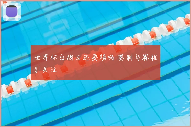 世界杯出线后还要踢吗 赛制与赛程引关注