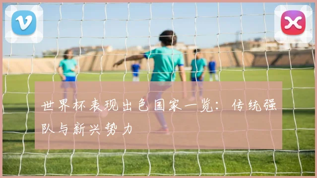 世界杯表现出色国家一览:传统强队与新兴势力
