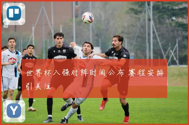 世界杯八强对阵时间公布 赛程安排引关注