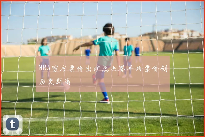 NBA官方票价出炉总决赛平均票价创历史新高