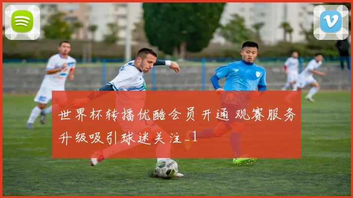 世界杯转播优酷会员开通 观赛服务升级吸引球迷关注_1