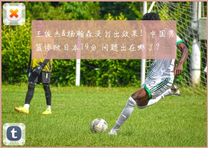 王俊杰&杨瀚森没打出效果！中国男篮惨败日本19分 问题出在哪了？