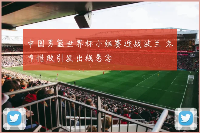 中国男篮世界杯小组赛迎战波兰 末节惜败引发出线悬念