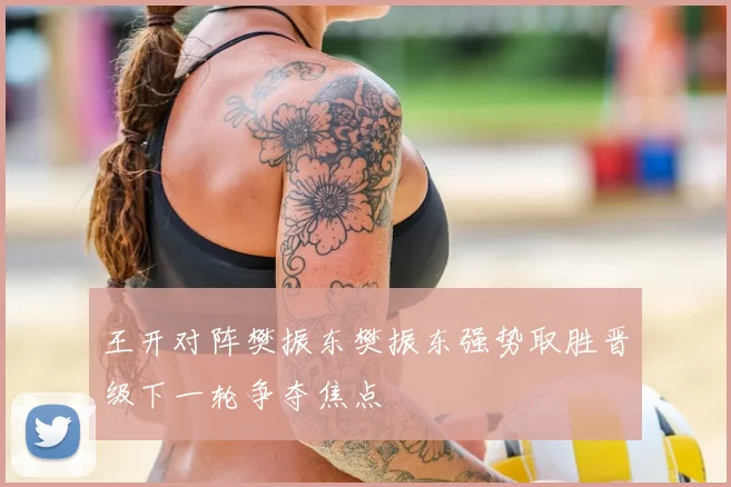 王开对阵樊振东樊振东强势取胜晋级下一轮争夺焦点