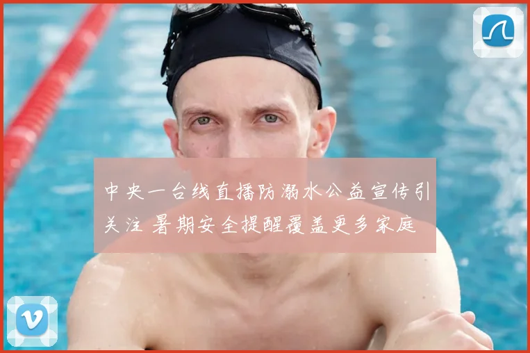 中央一台线直播防溺水公益宣传引关注 暑期安全提醒覆盖更多家庭