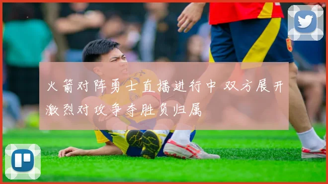 火箭对阵勇士直播进行中 双方展开激烈对攻争夺胜负归属