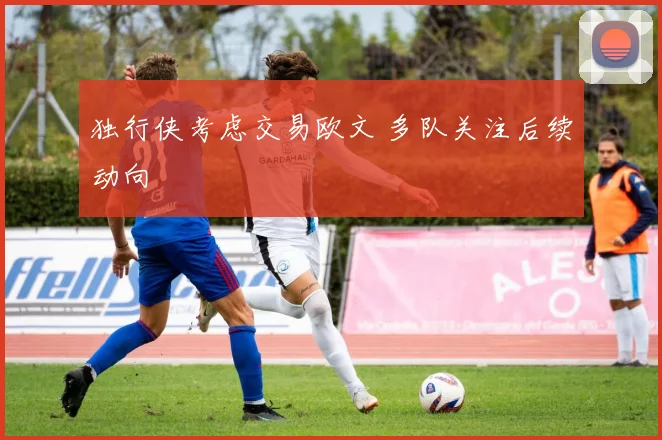 独行侠考虑交易欧文 多队关注后续动向