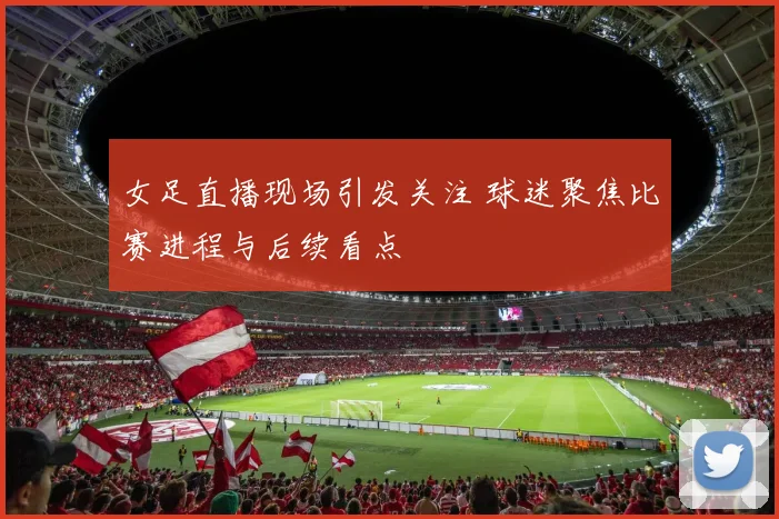 女足直播现场引发关注 球迷聚焦比赛进程与后续看点