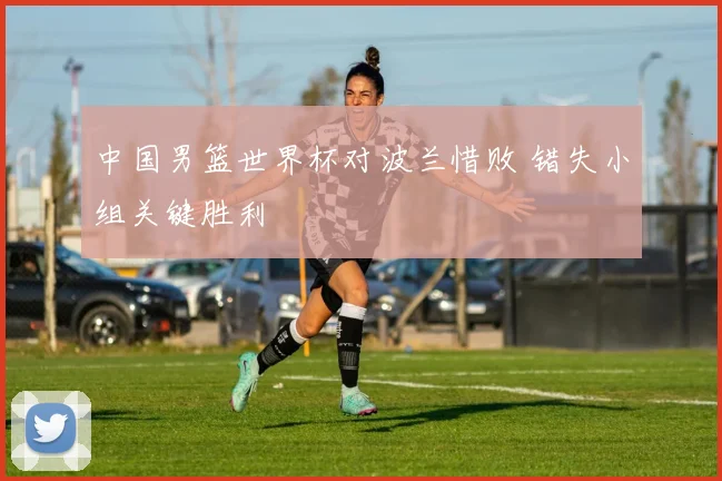 中国男篮世界杯对波兰惜败 错失小组关键胜利