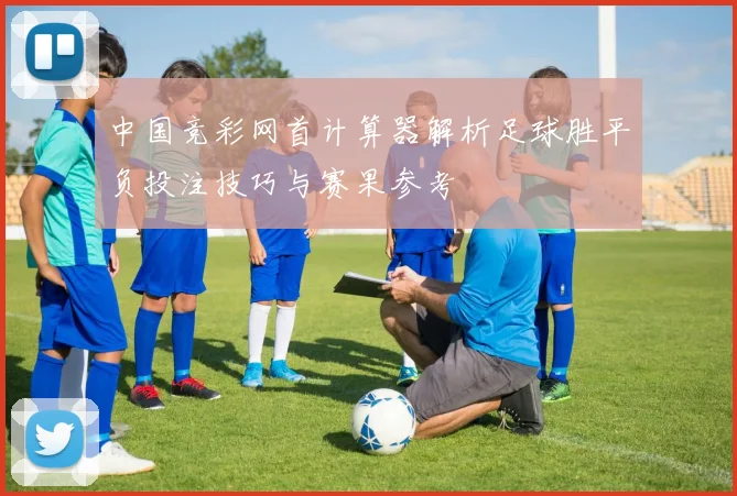 中国竞彩网首计算器解析足球胜平负投注技巧与赛果参考