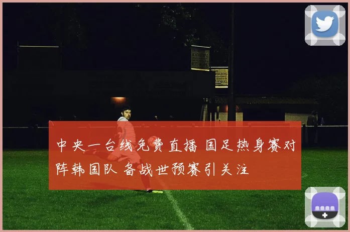 中央一台线免费直播 国足热身赛对阵韩国队 备战世预赛引关注