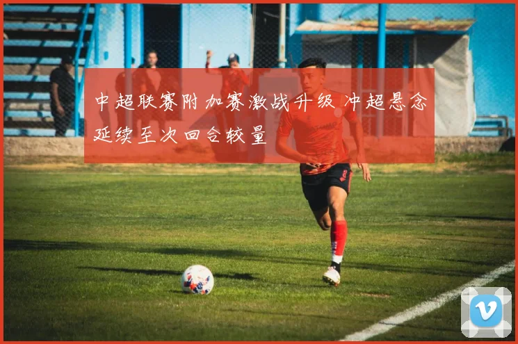 中超联赛附加赛激战升级 冲超悬念延续至次回合较量