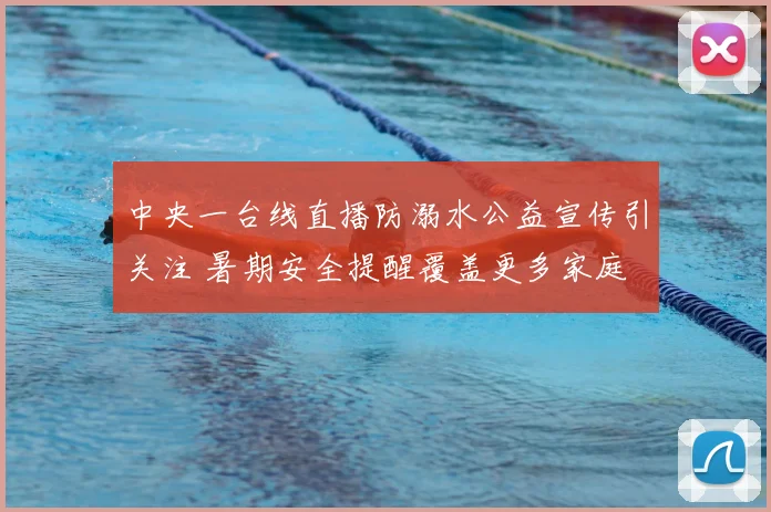 中央一台线直播防溺水公益宣传引关注 暑期安全提醒覆盖更多家庭