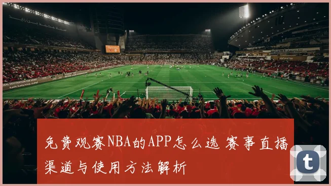 免费观赛NBA的APP怎么选 赛事直播渠道与使用方法解析