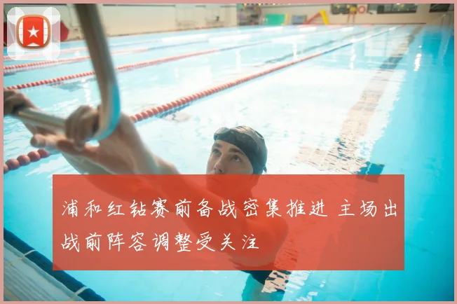 浦和红钻赛前备战密集推进 主场出战前阵容调整受关注
