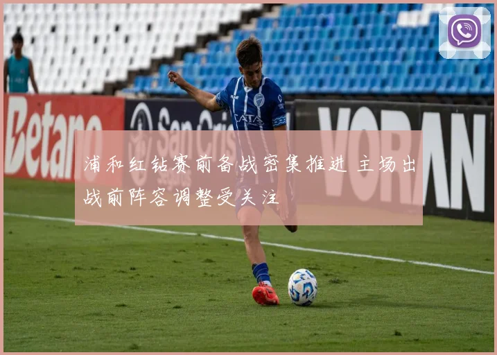 浦和红钻赛前备战密集推进 主场出战前阵容调整受关注