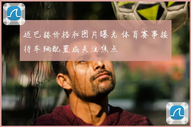 迈巴赫价格和图片曝光 体育赛事接待车辆配置成关注焦点