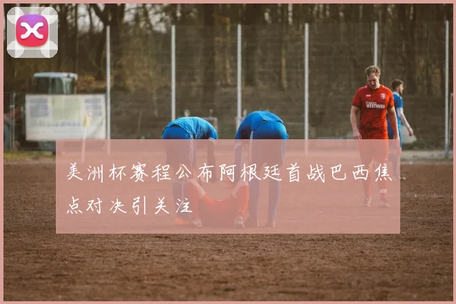 美洲杯赛程公布阿根廷首战巴西焦点对决引关注