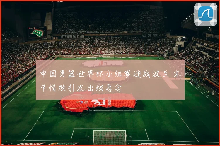 中国男篮世界杯小组赛迎战波兰 末节惜败引发出线悬念